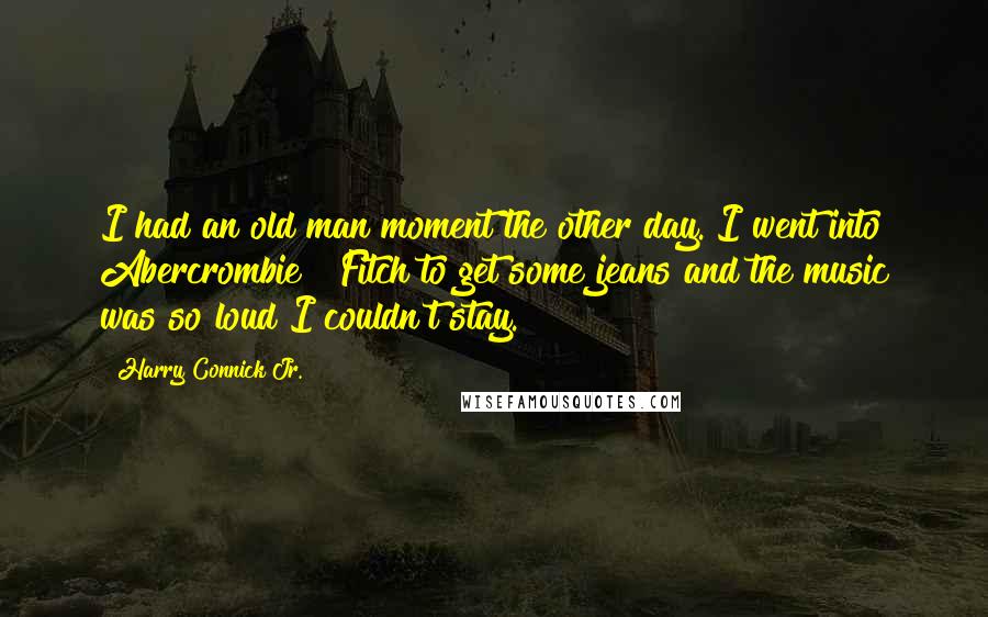 Harry Connick Jr. Quotes: I had an old man moment the other day. I went into Abercrombie & Fitch to get some jeans and the music was so loud I couldn't stay.