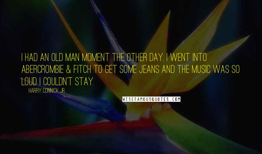 Harry Connick Jr. Quotes: I had an old man moment the other day. I went into Abercrombie & Fitch to get some jeans and the music was so loud I couldn't stay.