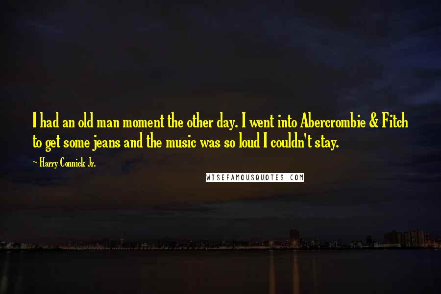 Harry Connick Jr. Quotes: I had an old man moment the other day. I went into Abercrombie & Fitch to get some jeans and the music was so loud I couldn't stay.