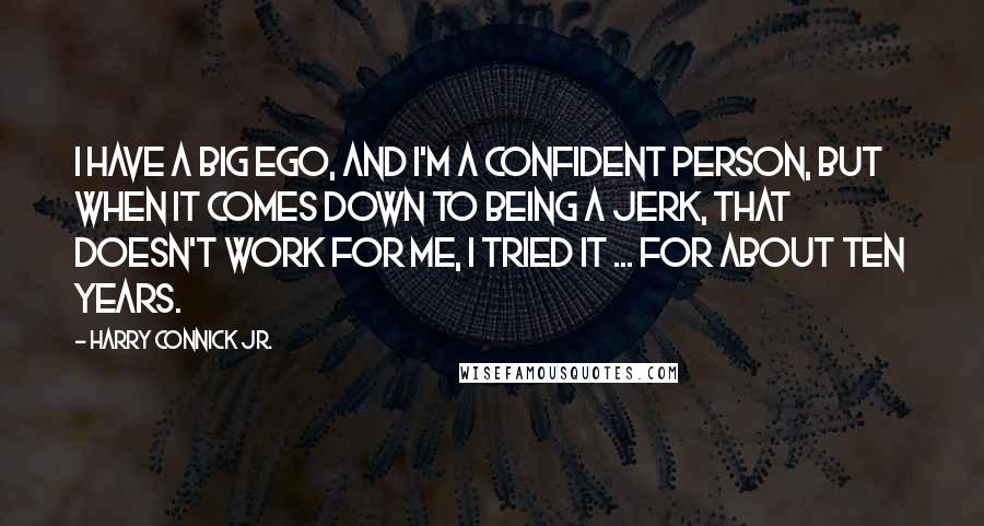 Harry Connick Jr. Quotes: I have a big ego, and I'm a confident person, but when it comes down to being a jerk, that doesn't work for me, I tried it ... for about ten years.