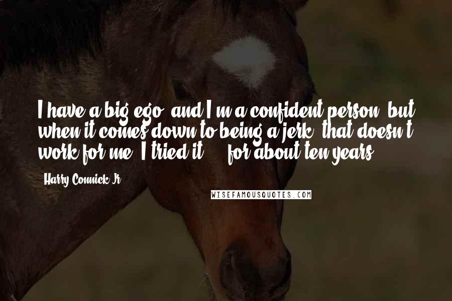 Harry Connick Jr. Quotes: I have a big ego, and I'm a confident person, but when it comes down to being a jerk, that doesn't work for me, I tried it ... for about ten years.