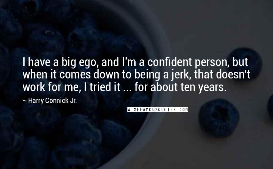 Harry Connick Jr. Quotes: I have a big ego, and I'm a confident person, but when it comes down to being a jerk, that doesn't work for me, I tried it ... for about ten years.