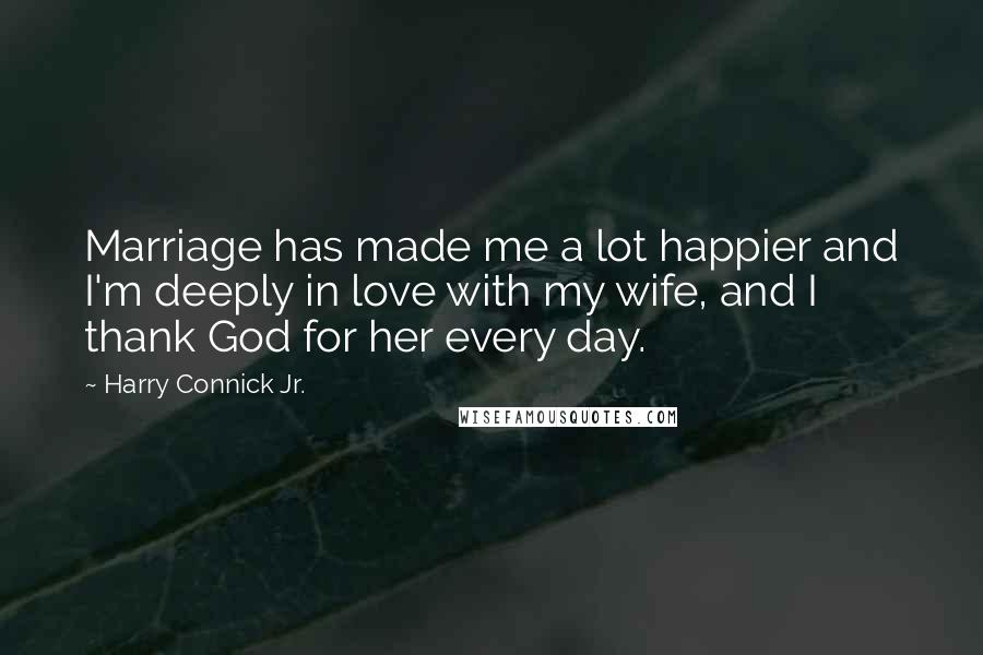 Harry Connick Jr. Quotes: Marriage has made me a lot happier and I'm deeply in love with my wife, and I thank God for her every day.