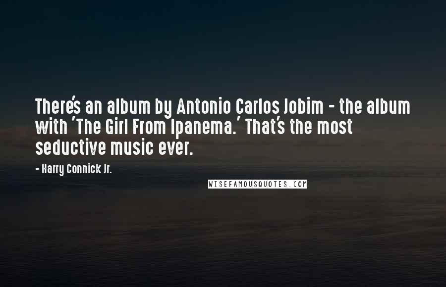 Harry Connick Jr. Quotes: There's an album by Antonio Carlos Jobim - the album with 'The Girl From Ipanema.' That's the most seductive music ever.