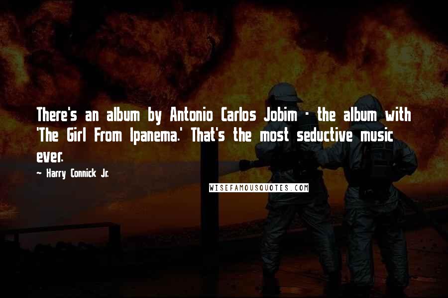 Harry Connick Jr. Quotes: There's an album by Antonio Carlos Jobim - the album with 'The Girl From Ipanema.' That's the most seductive music ever.