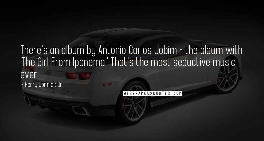 Harry Connick Jr. Quotes: There's an album by Antonio Carlos Jobim - the album with 'The Girl From Ipanema.' That's the most seductive music ever.