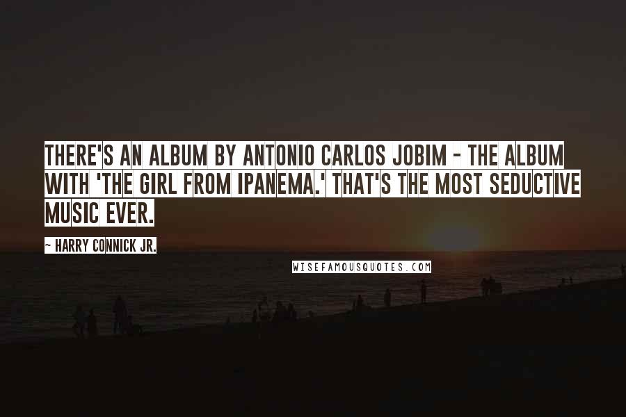 Harry Connick Jr. Quotes: There's an album by Antonio Carlos Jobim - the album with 'The Girl From Ipanema.' That's the most seductive music ever.