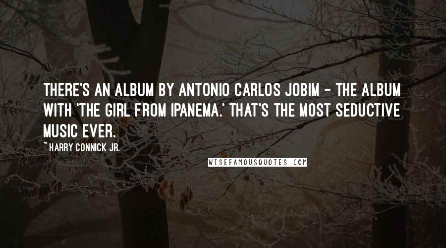 Harry Connick Jr. Quotes: There's an album by Antonio Carlos Jobim - the album with 'The Girl From Ipanema.' That's the most seductive music ever.