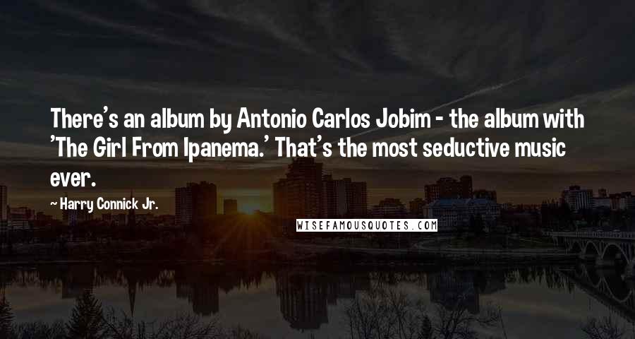 Harry Connick Jr. Quotes: There's an album by Antonio Carlos Jobim - the album with 'The Girl From Ipanema.' That's the most seductive music ever.