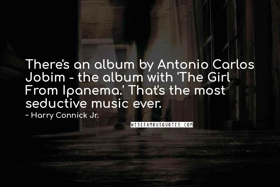 Harry Connick Jr. Quotes: There's an album by Antonio Carlos Jobim - the album with 'The Girl From Ipanema.' That's the most seductive music ever.