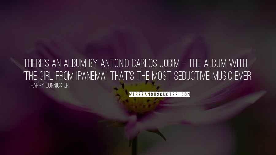 Harry Connick Jr. Quotes: There's an album by Antonio Carlos Jobim - the album with 'The Girl From Ipanema.' That's the most seductive music ever.