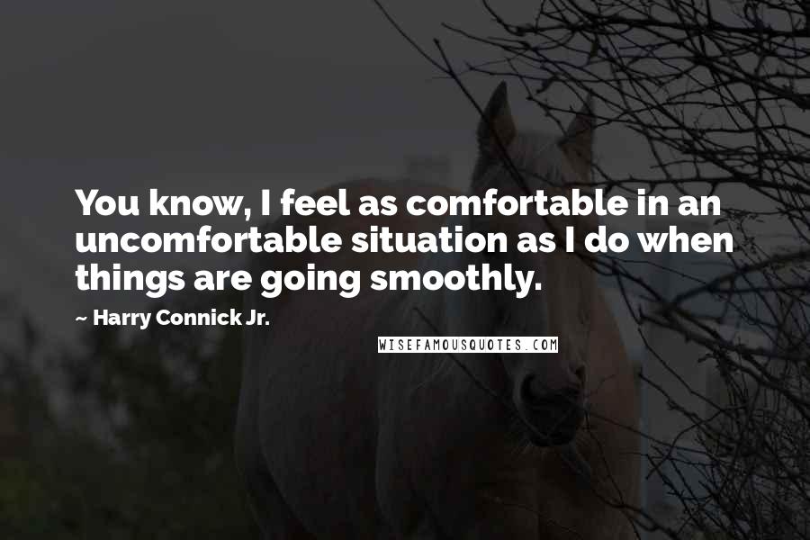 Harry Connick Jr. Quotes: You know, I feel as comfortable in an uncomfortable situation as I do when things are going smoothly.