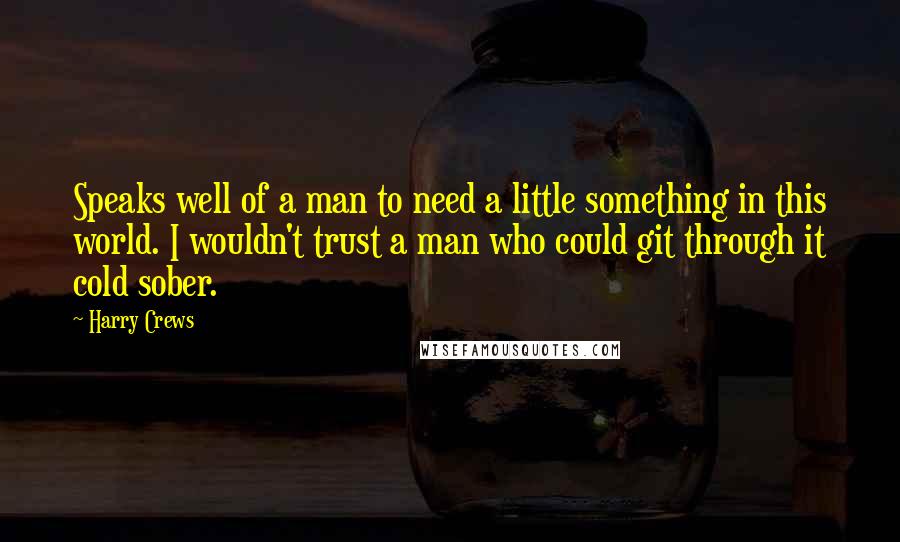 Harry Crews Quotes: Speaks well of a man to need a little something in this world. I wouldn't trust a man who could git through it cold sober.