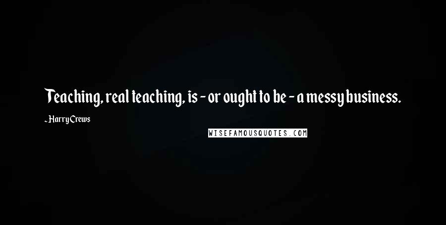 Harry Crews Quotes: Teaching, real teaching, is - or ought to be - a messy business.