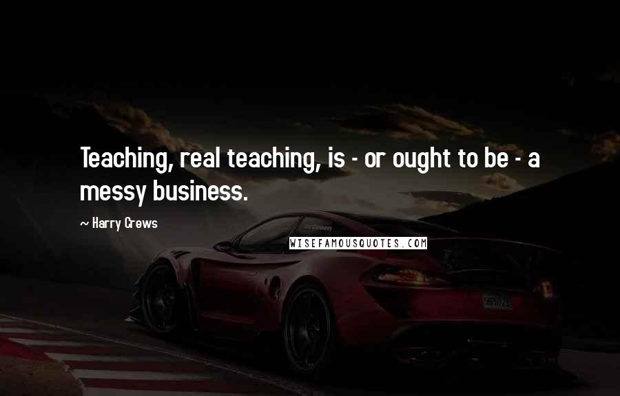 Harry Crews Quotes: Teaching, real teaching, is - or ought to be - a messy business.