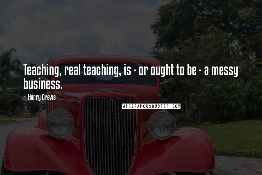 Harry Crews Quotes: Teaching, real teaching, is - or ought to be - a messy business.