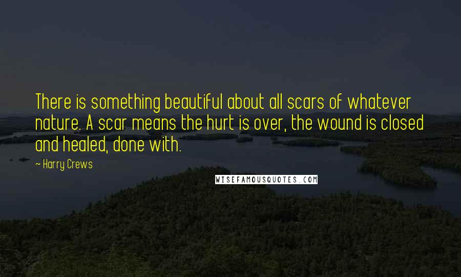 Harry Crews Quotes: There is something beautiful about all scars of whatever nature. A scar means the hurt is over, the wound is closed and healed, done with.