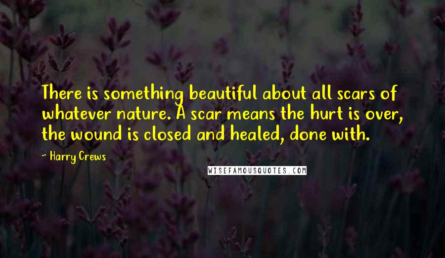 Harry Crews Quotes: There is something beautiful about all scars of whatever nature. A scar means the hurt is over, the wound is closed and healed, done with.