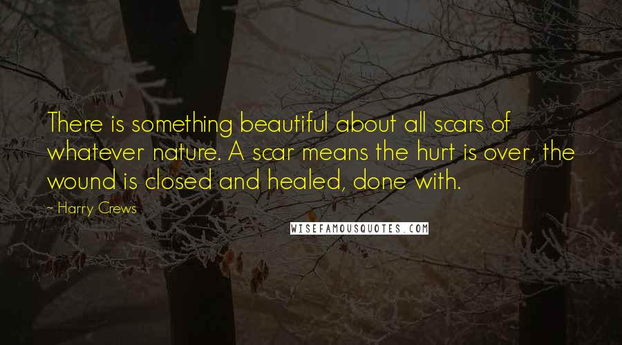 Harry Crews Quotes: There is something beautiful about all scars of whatever nature. A scar means the hurt is over, the wound is closed and healed, done with.