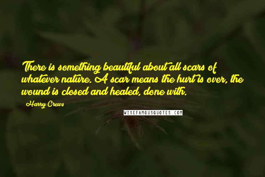 Harry Crews Quotes: There is something beautiful about all scars of whatever nature. A scar means the hurt is over, the wound is closed and healed, done with.