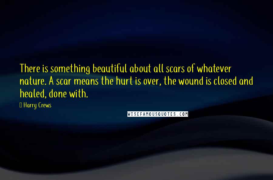 Harry Crews Quotes: There is something beautiful about all scars of whatever nature. A scar means the hurt is over, the wound is closed and healed, done with.