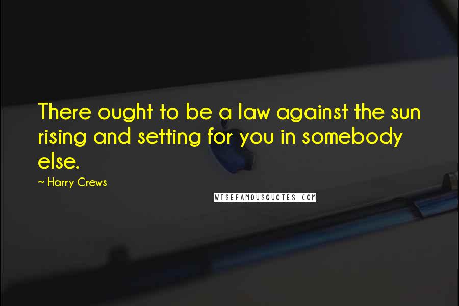 Harry Crews Quotes: There ought to be a law against the sun rising and setting for you in somebody else.