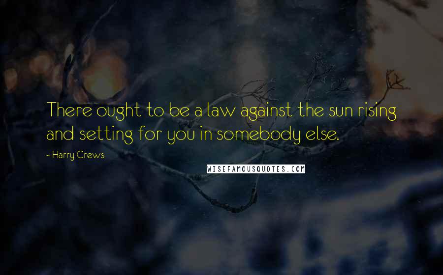 Harry Crews Quotes: There ought to be a law against the sun rising and setting for you in somebody else.