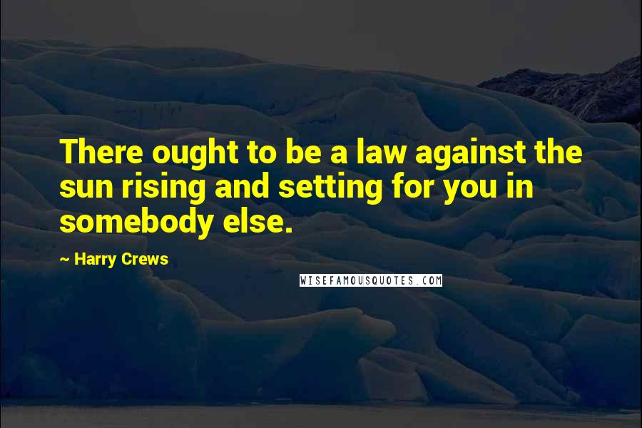 Harry Crews Quotes: There ought to be a law against the sun rising and setting for you in somebody else.