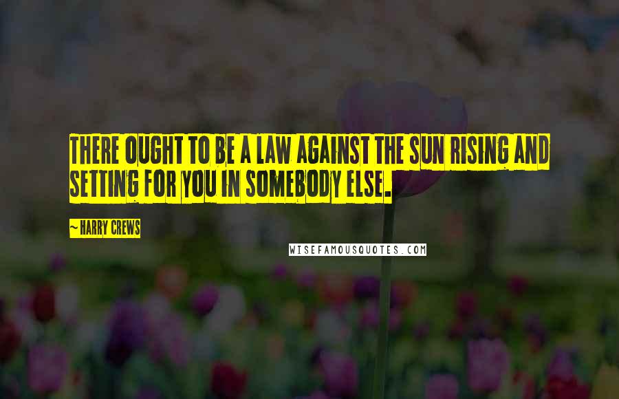 Harry Crews Quotes: There ought to be a law against the sun rising and setting for you in somebody else.