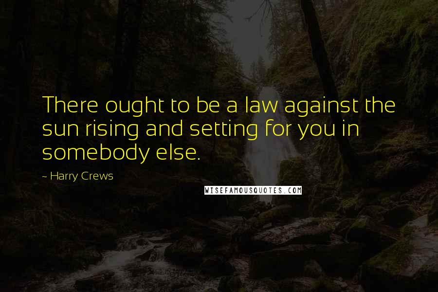 Harry Crews Quotes: There ought to be a law against the sun rising and setting for you in somebody else.