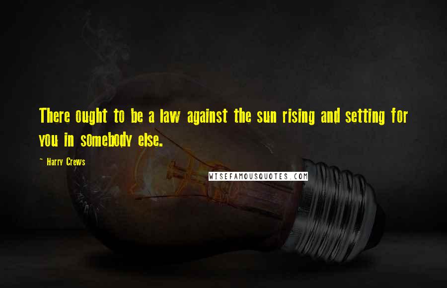 Harry Crews Quotes: There ought to be a law against the sun rising and setting for you in somebody else.