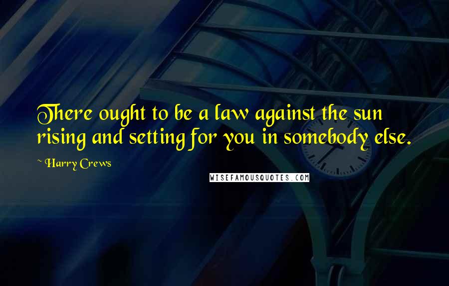 Harry Crews Quotes: There ought to be a law against the sun rising and setting for you in somebody else.