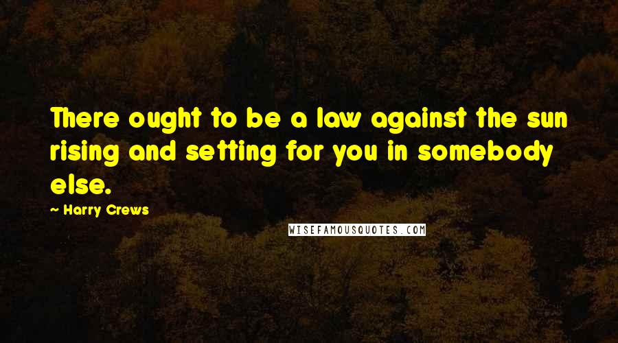 Harry Crews Quotes: There ought to be a law against the sun rising and setting for you in somebody else.