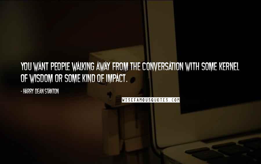 Harry Dean Stanton Quotes: You want people walking away from the conversation with some kernel of wisdom or some kind of impact.