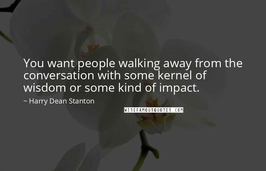 Harry Dean Stanton Quotes: You want people walking away from the conversation with some kernel of wisdom or some kind of impact.