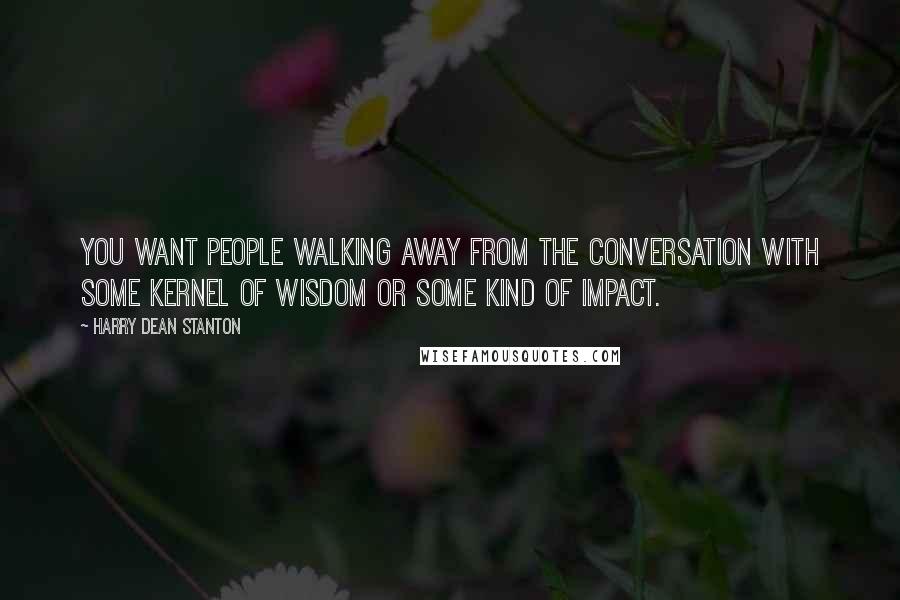 Harry Dean Stanton Quotes: You want people walking away from the conversation with some kernel of wisdom or some kind of impact.