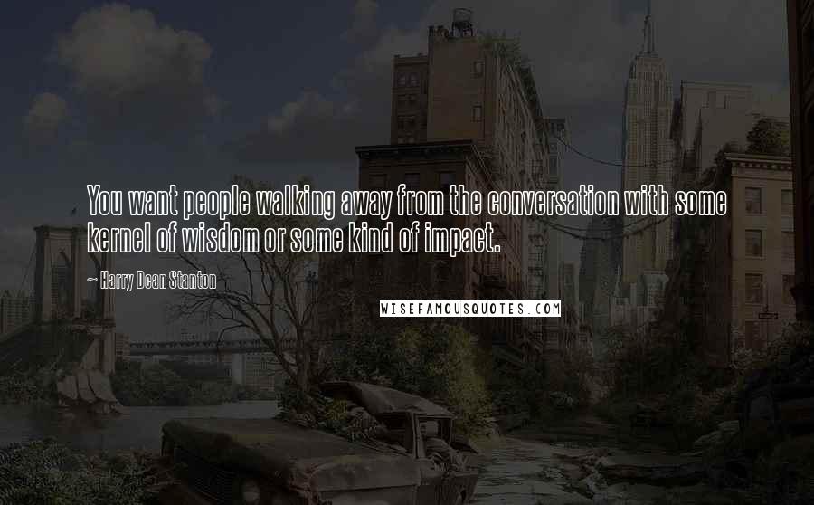 Harry Dean Stanton Quotes: You want people walking away from the conversation with some kernel of wisdom or some kind of impact.