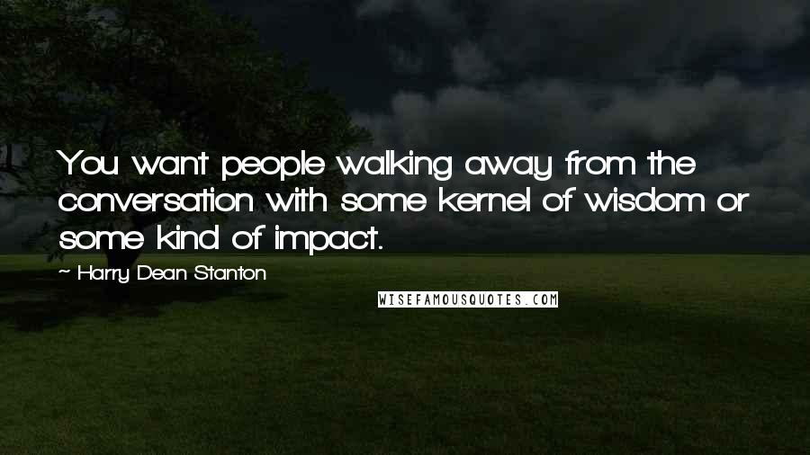 Harry Dean Stanton Quotes: You want people walking away from the conversation with some kernel of wisdom or some kind of impact.