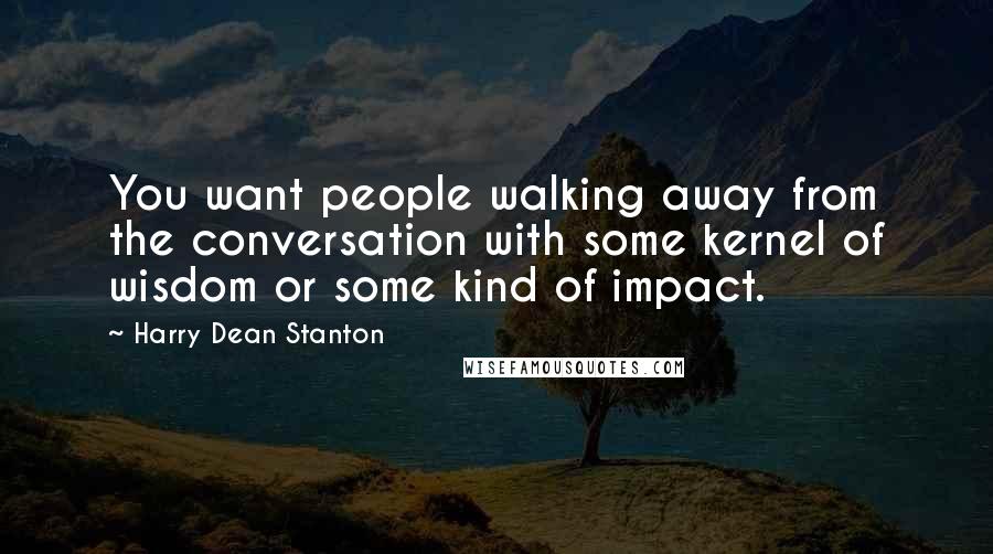 Harry Dean Stanton Quotes: You want people walking away from the conversation with some kernel of wisdom or some kind of impact.