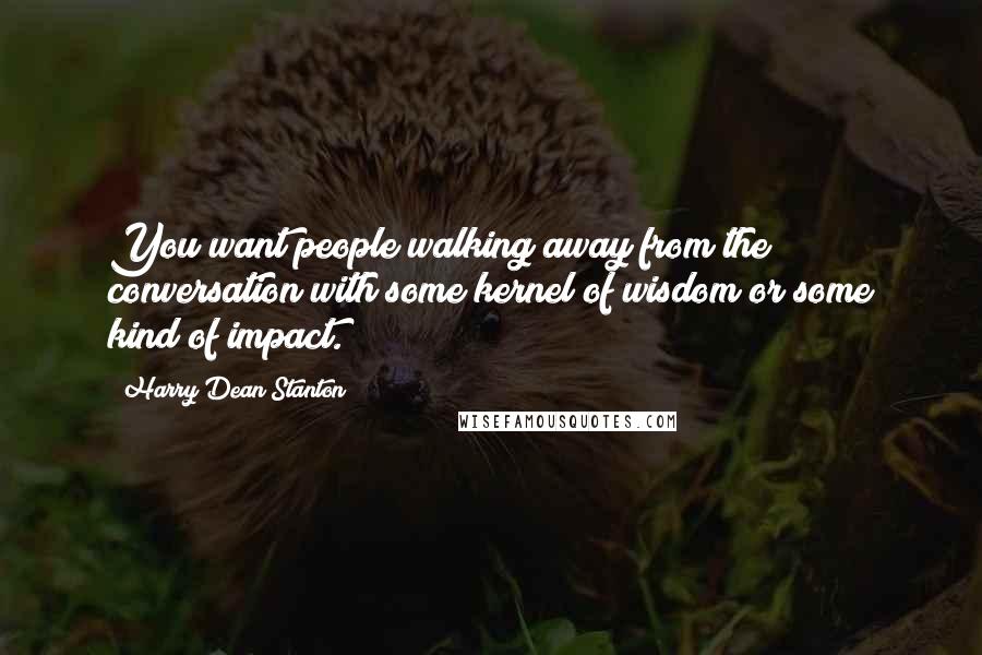 Harry Dean Stanton Quotes: You want people walking away from the conversation with some kernel of wisdom or some kind of impact.