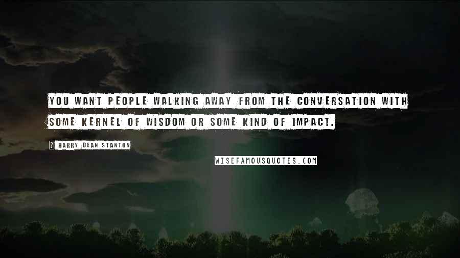 Harry Dean Stanton Quotes: You want people walking away from the conversation with some kernel of wisdom or some kind of impact.