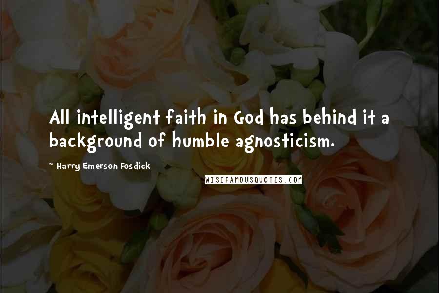 Harry Emerson Fosdick Quotes: All intelligent faith in God has behind it a background of humble agnosticism.