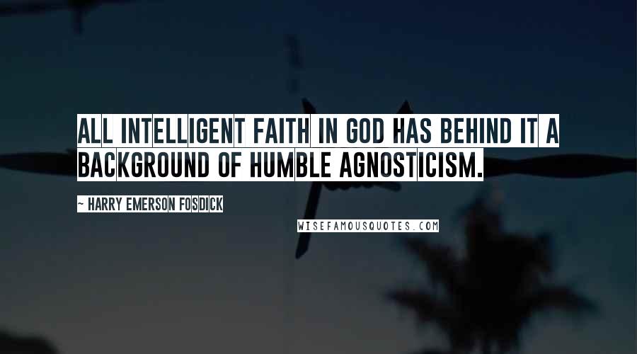 Harry Emerson Fosdick Quotes: All intelligent faith in God has behind it a background of humble agnosticism.