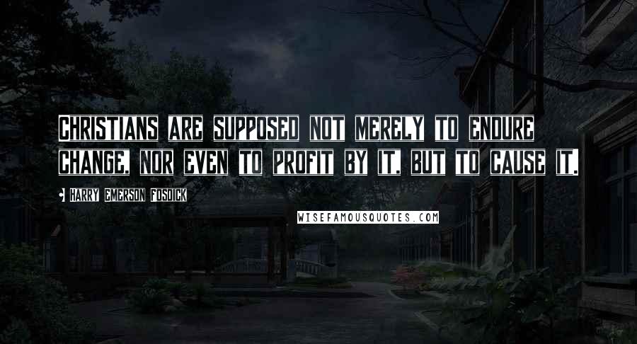 Harry Emerson Fosdick Quotes: Christians are supposed not merely to endure change, nor even to profit by it, but to cause it.