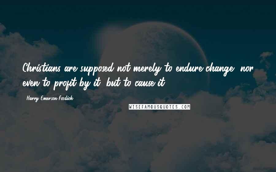 Harry Emerson Fosdick Quotes: Christians are supposed not merely to endure change, nor even to profit by it, but to cause it.