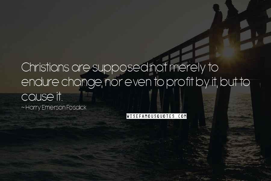 Harry Emerson Fosdick Quotes: Christians are supposed not merely to endure change, nor even to profit by it, but to cause it.