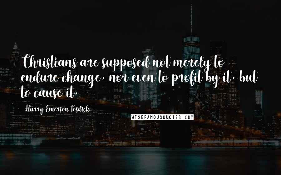 Harry Emerson Fosdick Quotes: Christians are supposed not merely to endure change, nor even to profit by it, but to cause it.