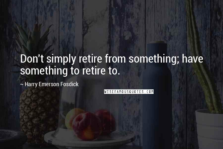 Harry Emerson Fosdick Quotes: Don't simply retire from something; have something to retire to.