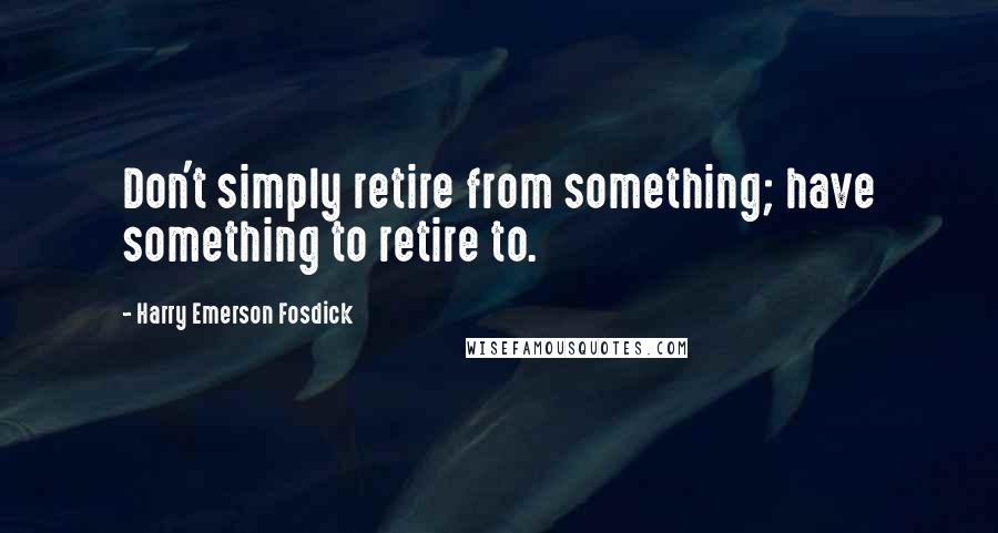 Harry Emerson Fosdick Quotes: Don't simply retire from something; have something to retire to.