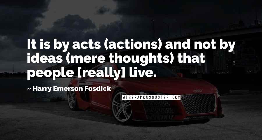 Harry Emerson Fosdick Quotes: It is by acts (actions) and not by ideas (mere thoughts) that people [really] live.